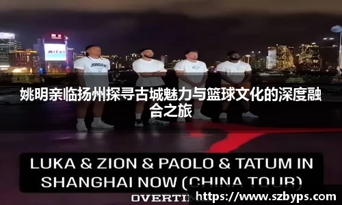姚明亲临扬州探寻古城魅力与篮球文化的深度融合之旅